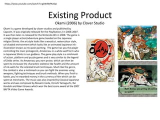 Existing Product
Okami (2006) by Clover Studio
https://www.youtube.com/watch?v=g3WdWPKASqI
Okami is a game developed by cl...