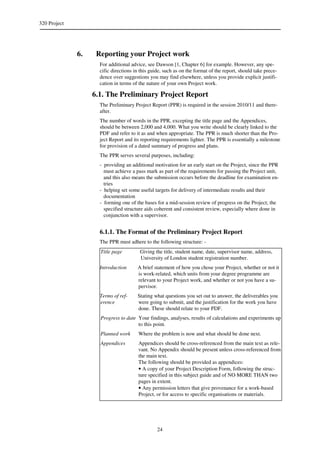 320 Project
24
6. Reporting your Project work
For additional advice, see Dawson [1, Chapter 6] for example. However, any spe-
cific directions in this guide, such as on the format of the report, should take prece-
dence over suggestions you may find elsewhere, unless you provide explicit justifi-
cation in terms of the nature of your own Project work.
6.1. The Preliminary Project Report
The Preliminary Project Report (PPR) is required in the session 2010/11 and there-
after.
The number of words in the PPR, excepting the title page and the Appendices,
should be between 2,000 and 4,000. What you write should be clearly linked to the
PDF and refer to it as and when appropriate. The PPR is much shorter than the Pro-
ject Report and its reporting requirements lighter. The PPR is essentially a milestone
for provision of a dated summary of progress and plans.
The PPR serves several purposes, including:
- providing an additional motivation for an early start on the Project, since the PPR
must achieve a pass mark as part of the requirements for passing the Project unit,
and this also means the submission occurs before the deadline for examination en-
tries
- helping set some useful targets for delivery of intermediate results and their
documentation
- forming one of the bases for a mid-session review of progress on the Project; the
specified structure aids coherent and consistent review, especially where done in
conjunction with a supervisor.
6.1.1. The Format of the Preliminary Project Report
The PPR must adhere to the following structure: -
Title page Giving the title, student name, date, supervisor name, address,
University of London student registration number.
Introduction A brief statement of how you chose your Project, whether or not it
is work-related, which units from your degree programme are
relevant to your Project work, and whether or not you have a su-
pervisor.
Terms of ref-
erence
Stating what questions you set out to answer, the deliverables you
were going to submit, and the justification for the work you have
done. These should relate to your PDF.
Progress to date Your findings, analyses, results of calculations and experiments up
to this point.
Planned work Where the problem is now and what should be done next.
Appendices Appendices should be cross-referenced from the main text as rele-
vant. No Appendix should be present unless cross-referenced from
the main text.
The following should be provided as appendices:
• A copy of your Project Description Form, following the struc-
ture specified in this subject guide and of NO MORE THAN two
pages in extent.
• Any permission letters that give provenance for a work-based
Project, or for access to specific organisations or materials.
 