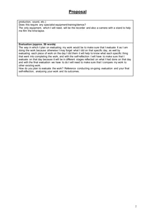 Proposal
2
production, sound, etc.)
Does this require any specialist equipment/training/demos?
The only equipment, which I will need, will be the recorder and also a camera with a stand to help
me film the time-lapse.
Evaluation (approx. 50 words)
The way in which I plan on evaluating my work would be to make sure that I evaluate It as I am
doing the work because otherwise I may forget what I did on that specific day, as well by
evaluating each piece of work on the day I did them it will help to know what each specific thing
that went into completing the work, and with the self-reflection I will have to make sure that I
evaluate on that day because it will be in different stages reflected on what I had done on that day
and with the final evaluation we have to do I will need to make sure that I compare my work to
other existing work.
How do you plan to evaluate the work? Reference conducting on-going evaluation and your final
self-reflection, analysing your work and its outcomes.
 