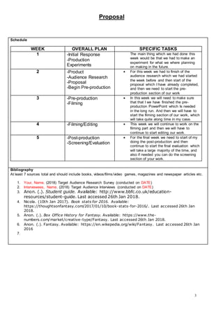 Proposal
3
Schedule
WEEK OVERALL PLAN SPECIFIC TASKS
1 -Initial Response
-Production
Experiments
The main thing which we had done this
week would be that we had to make an
experiment for what we where planning
on making in the future.
2 -Product
-Audience Research
-Proposal
-Begin Pre-production
 For this week we had to finish of the
audience research which we had started
the week before and then start of the
proposal which I have already completed,
and then we need to start the pre-
production section of our work
3 -Pre-production
-Filming
 In this week we will need to make sure
that that I we have finished the pre-
production PowerPoint which Is needed
in the long run. And then we will have to
start the filming section of our work, which
will take quite along time in my case.
4 -Filming/Editing  This week we will continue to work on the
filming part and then we will have to
continue to start editing our work.
5 -Post-production
-Screening/Evaluation
 For the final week we need to start of my
doing the post-production and then
continue to start the final evaluation which
will take a large majority of the time, and
also if needed you can do the screening
section of your work.
Bibliography
At least 7 sources total and should include books, videos/films/video games, magazines and newspaper articles etc.
1. Your, Name. (2018) Target Audience Research Survey (conducted on DATE)
2. Interviewees, Name. (2018) Target Audience Interviews (conducted on DATE)
3. Anon. (.). Student guide. Available: http://www.bbfc.co.uk/education-
resources/student-guide. Last accessed 26th Jan 2018.
4. Nicola. (10th Jan 2017). Book stats for 2016. Available:
https://thoughtsonfantasy.com/2017/01/10/book-stats-for-2016/. Last accessed 26th Jan
2018.
5. Anon. (.). Box Office History for Fantasy. Available: https://www.the-
numbers.com/market/creative-type/Fantasy. Last accessed 26th Jan 2018.
6. Anon. (.). Fantasy. Available: https://en.wikepedia.org/wiki/Fantasy. Last accessed 26th Jan
2016
7.
 