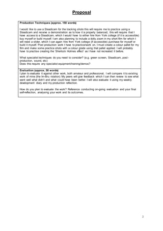 Proposal
2
Production Techniques (approx. 150 words)
I would like to use a Steadicam for the tracking shots this will require me to practice using a
Steadicam and receive a demonstration as to how it is properly balanced, this will require that I
have access to a Steadicam, which I would have to either hire from York college (if it is accessible)
buy myself or build myself. I am also planning to include a dolly zoom in my short film for which I
will need a slider, which I can again hire from York college (if accessible) purchase for myself or
build it myself. Post production work I have to practice/work on. I must create a colour pallet for my
film and make some practice shots with a colour grade using that pallet applied. I will probably
have to practise creating the ‘Sherlock Holmes effect’ as I have not recreated it before.
What specialist techniques do you need to consider? (e.g. green screen, Steadicam, post-
production, sound, etc)
Does this require any specialist equipment/training/demos?
Evaluation (approx. 50 words)
I plan to evaluate it against other work, both amateur and professional, I will compare it to existing
work of mine (the Irn-Bru rotation) My peers will give feedback which I can then review to see what
went well what didn’t and what could have been better. I will also evaluate it using my weekly
development diary and my production reflection.
How do you plan to evaluate the work? Reference conducting on-going evaluation and your final
self-reflection, analysing your work and its outcomes.
 