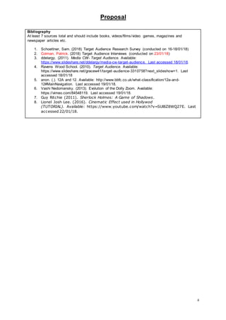 Proposal
4
Bibliography
At least 7 sources total and should include books, videos/films/video games, magazines and
newspaper articles etc.
1. Schoettner, Sam. (2018) Target Audience Research Survey (conducted on 16-18/01/18)
2. Colman, Patrick. (2018) Target Audience Interviews (conducted on 23/01/18)
3. ddelargy. (2011). Media CW- Target Audience. Available:
https://www.slideshare.net/ddelargy/media-cw-target-audience. Last accessed 18/01/18.
4. Ravens Wood School. (2010). Target Audience. Available:
https://www.slideshare.net/gracew41/target -audience-3310758?next_slideshow=1. Last
accessed 18/01/18
5. anon. (.). 12A and 12. Available: http://www.bbfc.co.uk/what-classification/12a-and-
12#MainNavigation. Last accessed 19/01/18.
6. Vashi Nedomansky. (2013). Evolution of the Dolly Zoom. Available:
https://vimeo.com/84548119. Last accessed 19/01/18.
7. Guy Ritchie (2011). Sherlock Holmes: A Game of Shadows.
8. Lionel Josh Lee. (2016). Cinematic Effect used in Hollywod
(TUTORIAL). Available: https://www.youtube.com/watch?v=SUl8Z8WQ27E. Last
accessed 22/01/18.
 