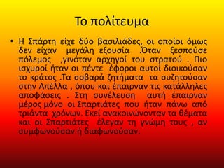 Το πολίτευμα
• Η Σπάρτη είχε δύο βασιλιάδες, οι οποίοι όμως
δεν είχαν μεγάλη εξουσία .Όταν ξεσπούσε
πόλεμος ,γινόταν αρχηγοί του στρατού . Πιο
ισχυροί ήταν οι πέντε έφοροι αυτοί διοικούσαν
το κράτος .Τα σοβαρά ζητήματα τα συζητούσαν
στην Απέλλα , όπου και έπαιρναν τις κατάλληλες
αποφάσεις . Στη συνέλευση αυτή έπαιρναν
μέρος μόνο οι Σπαρτιάτες που ήταν πάνω από
τριάντα χρόνων. Εκεί ανακοινώνονταν τα θέματα
και οι Σπαρτιάτες έλεγαν τη γνώμη τους , αν
συμφωνούσαν ή διαφωνούσαν.
 