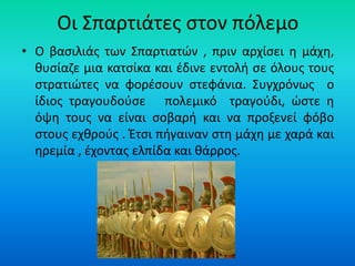 Οι Σπαρτιάτες στον πόλεμο
• Ο βασιλιάς των Σπαρτιατών , πριν αρχίσει η μάχη,
θυσίαζε μια κατσίκα και έδινε εντολή σε όλους τους
στρατιώτες να φορέσουν στεφάνια. Συγχρόνως ο
ίδιος τραγουδούσε πολεμικό τραγούδι, ώστε η
όψη τους να είναι σοβαρή και να προξενεί φόβο
στους εχθρούς . Έτσι πήγαιναν στη μάχη με χαρά και
ηρεμία , έχοντας ελπίδα και θάρρος.
 