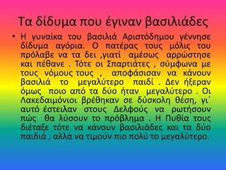 Τα δίδυμα που έγιναν βασιλιάδες
• Η γυναίκα του βασιλιά Αριστόδημου γέννησε
δίδυμα αγόρια. Ο πατέρας τους μόλις του
πρόλαβε να τα δει ,γιατί αμέσως αρρώστησε
και πέθανε . Τότε οι Σπαρτιάτες , σύμφωνα με
τους νόμους τους , αποφάσισαν να κάνουν
βασιλιά το μεγαλύτερο παιδί . Δεν ήξεραν
όμως ποιο από τα δύο ήταν μεγαλύτερο . Οι
Λακεδαιμόνιοι βρέθηκαν σε δύσκολη θέση, γι΄
αυτό έστειλαν στους Δελφούς να ρωτήσουν
πώς θα λύσουν το πρόβλημα . Η Πυθία τους
διέταξε τότε να κάνουν βασιλιάδες και τα δύο
παιδιά , αλλά να τιμούν πιο πολύ το μεγαλύτερο.
 