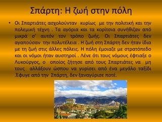 Σπάρτη: Η ζωή στην πόλη
• Οι Σπαρτιάτες ασχολούνταν κυρίως με την πολιτική και την
πολεμική τέχνη . Τα αγόρια και τα κορίτσια συνήθιζαν από
μικρά σ’ αυτόν τον τρόπο ζωής. Οι Σπαρτιάτες δεν
αγαπούσαν την πολυτέλεια . Η ζωή στη Σπάρτη δεν ήταν ίδια
με τη ζωή στις άλλες πόλεις. Η πόλη έμοιαζε με στρατόπεδο
και οι νόμοι ήταν αυστηροί . Λένε ότι τους νόμους έφτιαξε ο
Λυκούργος, ο οποίος ζήτησε από τους Σπαρτιάτες να μη
τους αλλάξουν ώσπου να γυρίσει από ένα μεγάλο ταξίδι
.Έφυγε από την Σπάρτη, δεν ξαναγύρισε ποτέ.
 