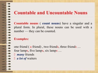 Countable and Uncountable Nouns
Countable nouns ( count nouns) have a singular and a
plural form. In plural, these nouns can be used with a
number — they can be counted.
Examples:
one friend ( a friend) , two friends, three friends …
four lamps, five lamps, six lamps …
 many friends
 a lot of waiters
 