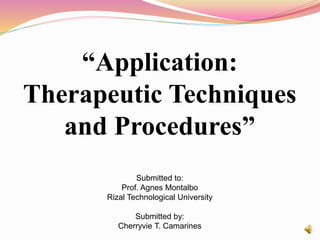 “Application:
Therapeutic Techniques
and Procedures”
Submitted to:
Prof. Agnes Montalbo
Rizal Technological University
Submitted by:
Cherryvie T. Camarines
 