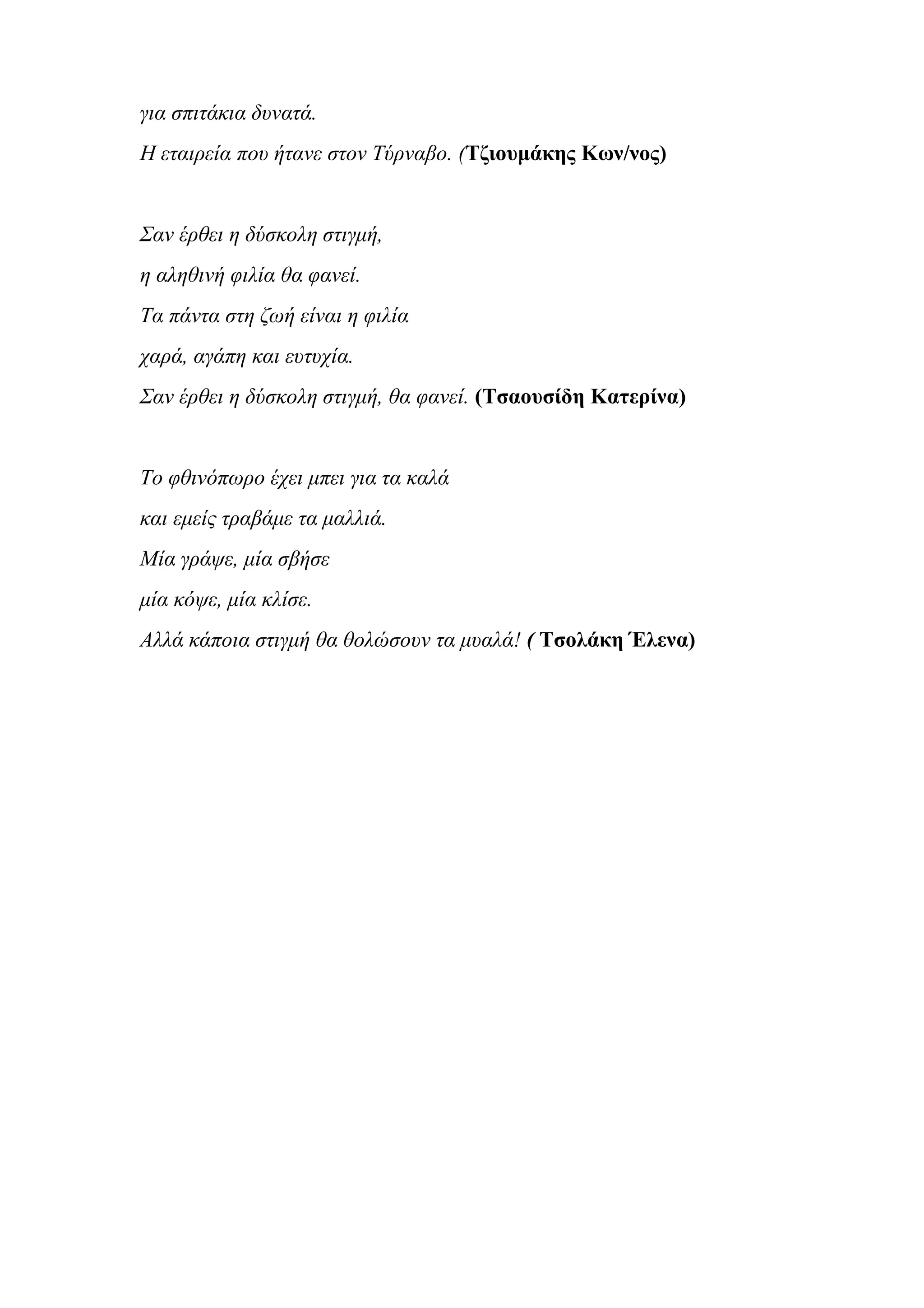 για σπιτάκια δυνατά.
Η εταιρεία που ήτανε στον Τύρναβο. (Τζιουμάκης Κων/νος)
Σαν έρθει η δύσκολη στιγμή,
η αληθινή φιλία θα φανεί.
Τα πάντα στη ζωή είναι η φιλία
χαρά, αγάπη και ευτυχία.
Σαν έρθει η δύσκολη στιγμή, θα φανεί. (Τσαουσίδη Κατερίνα)
Το φθινόπωρο έχει μπει για τα καλά
και εμείς τραβάμε τα μαλλιά.
Μία γράψε, μία σβήσε
μία κόψε, μία κλίσε.
Αλλά κάποια στιγμή θα θολώσουν τα μυαλά! ( Τσολάκη Έλενα)
 