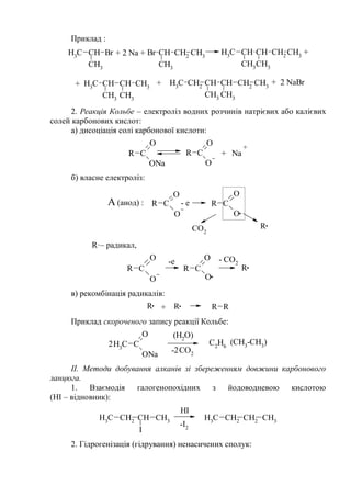 Приклад :
CH3
CH Br
CH3
Br CH
CH3
CH2
CH3
CH3
CH CH
CH3
CH3
CH2
CH3
CH3
CH
CH3
CH
CH3
CH3
CH3
CH2
CH CH
CH3
CH2
CH3
CH3
+ 2 Na + +
+ + 2 NaBr+
2. Реакція Кольбе – електроліз водних розчинів натрієвих або калієвих
солей карбонових кислот:
а) дисоціація солі карбонової кислоти:
R C
O
ONa
R C
O
O
+ Na
+
б) власне електроліз:
R C
O
O
R C
O
O
CO2
R
A (анод) : - е
R·– радикал,
R C
O
O
R C
O
O
- CO2
R
-e
в) рекомбінація радикалів:
R R R R+
Приклад скороченого запису реакції Кольбе:
CH3
C
O
ONa CO2
(H2
O)
C2
H6
(CH3
-CH3
)2
-2
ІІ. Методи добування алканів зі збереженням довжини карбонового
ланцюга.
1. Взаємодія галогенопохідних з йодоводневою кислотою
(НІ – відновник):
CH3
CH2
CH
I
CH3
-I2
CH3
CH2
CH2
CH3
HI
2. Гідрогенізація (гідрування) ненасичених сполук:
 