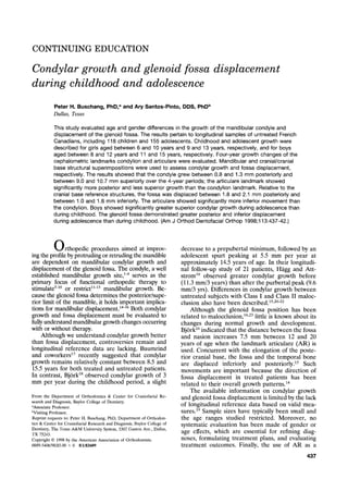 CONTINUING EDUCATION
Condylar growth and glenoid fossa
during childhood and adolescence
displacement
Peter H. Buschang, PhD, a and Ary Santos-Pinto, DDS, PhD b
Dallas, Texas
This study evaluated age and gender differences in the growth of the mandibular condyle and
displacement of the glenoid fossa. The results pertain to longitudinal samples of untreated French
Canadians, including 118 children and 155 adolescents. Childhood and adolescent growth were
described for girls aged between 6 and 10 years and 9 and 13 years, respectively, and for boys
aged between 8 and 12 years and 11 and 15 years, respectively. Four-year growth changes of the
cephalometric landmarks condylion and articulare were evaluated. Mandibular and cranial/cranial
base structural superimpositions were used to assess condylar growth and fossa displacement,
respectively. The results showed that the condyle grew between 0.8 and 1.3 mm posteriorly and
between 9.0 and 10.7 mm superiorly over the 4-year periods; the articulare landmark showed
significantly more posterior and less superior growth than the condylion landmark. Relative to the
cranial base reference structures, the fossa was displaced between 1.8 and 2.1 mm posteriorly and
between 1.0 and 1.8 mm inferiody. The articulare showed significantly more inferior movement than
the condylion. Boys showed significantly greater superior condylar growth during adolescence than
during childhood. The glenoid fossa demonstrated greater posterior and inferior displacement
during adolescence than during childhood. (Am J Orthod Dentofacial Orthop 1998;113:437-42.)
Orthopedic procedures aimed at improv-
ing the profile by protruding or retruding the mandible
are dependent on mandibular condylar growth and
displacement of the glenoid fossa. The condyle, a well
established mandibular growth site,TM serves as the
primary focus of functional orthopedic therapy to
stimulate5-1~or restrict11-13 mandibular growth. Be-
cause the glenoid fossa determines the posterior/supe-
rior limit of the mandible, it holds important implica-
tions for mandibular displacement. 14-a6Both condylar
growth and fossa displacement must be evaluated to
fully understand mandibular growth changes occurring
with or without therapy.
Although we understand condylar growth better
than fossa displacement, controversies remain and
longitudinal reference data are lacking. Baumrind
and coworkers17 recently suggested that condylar
growth remains relatively constant between 8.5 and
15.5 years for both treated and untreated patients.
In contrast, Bj6rkTM observed condylar growth of 3
mm per year during the childhood period, a slight
From the Department of Orthodontics & Center for Craniofacial Re-
search and Diagnosis, Baylor College of Dentistry,
aAssociate Professor.
bVisiting Professor.
Reprint requests to: Peter H. Buschang, PhD, Department of Orthodon-
tics & Center for Craniofacial Research and Diagnosis, Baylor College of
Dentistry, The Texas A&M University System, 3302 Gaston Ave., Dallas,
TX 75243.
Copyright 9 1998 by the American Association of Orthodontists.
0889-5406/98/$5.00 + 0 8/1/82609
decrease to a prepubertal minimum, followed by an
adolescent spurt peaking at 5.5 mm per year at
approximately 14.5 years of age. In their longitudi-
nal follow-up study of 21 patients, Hfigg and Att-
strom19 observed greater condylar growth before
(11.3 mm/3 years) than after the purbertal peak (9.6
ram/3 yrs). Differences in condylar growth between
untreated subjects with Class I and Class II maloc-
clusion also have been described,a5,2~
Although the glenoid fossa position has been
related to malocclusion,a6'23little is known about its
changes during normal growth and development.
BjOrk24indicated that the distance between the fossa
and nasion increases 7.5 mm between 12 and 20
years of age when the landmark articulate (AR) is
used. Concurrent with the elongation of the poste-
rior cranial base, the fossa and the temporal bone
are displaced inferiorly and posteriorly.15 Such
movements are important because the direction of
fossa displacement in treated patients has been
related to their overall growth patterns. ~4
The available information on condylar growth
and glenoid fossa displacement is limited by the lack
of longitudinal reference data based on valid mea-
sures.19 Sample sizes have typically been small and
the age ranges studied restricted. Moreover, no
systematic evaluation has been made of gender or
age effects, which are essential for refining diag-
noses, formulating treatment plans, and evaluating
treatment outcomes. Finally, the use of AR as a
437
 