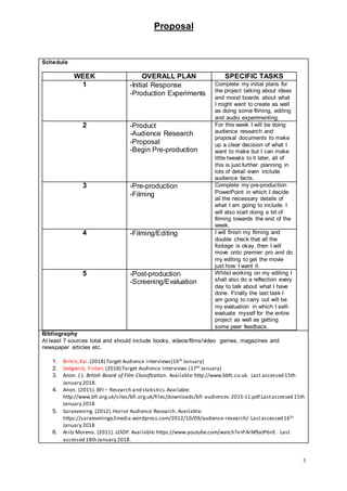 Proposal
3
Schedule
WEEK OVERALL PLAN SPECIFIC TASKS
1 -Initial Response
-Production Experiments
Complete my initial plans for
the project talking about ideas
and mood boards about what
I might want to create as well
as doing some filming, editing
and audio experimenting.
2 -Product
-Audience Research
-Proposal
-Begin Pre-production
For this week I will be doing
audience research and
proposal documents to make
up a clear decision of what I
want to make but I can make
little tweaks to it later, all of
this is just further planning in
lots of detail even include
audience facts.
3 -Pre-production
-Filming
Complete my pre-production
PowerPoint in which I decide
all the necessary details of
what I am going to include. I
will also start doing a bit of
filming towards the end of the
week.
4 -Filming/Editing I will finish my filming and
double check that all the
footage is okay, then I will
move onto premier pro and do
my editing to get the movie
just how I want it.
5 -Post-production
-Screening/Evaluation
Whilst working on my editing I
shall also do a reflection every
day to talk about what I have
done. Finally the last task I
am going to carry out will be
my evaluation in which I self-
evaluate myself for the entire
project as well as getting
some peer feedback.
Bibliography
At least 7 sources total and should include books, videos/films/video games, magazines and
newspaper articles etc.
1. Birkin,Kai.(2018) Target Audience interviews(16th January)
2. Sedgwick, Fintan.(2018) Target Audience Interviews (17th January)
3. Anon. (.). British Board of Film Classification. Available:http://www.bbfc.co.uk. Last accessed 15th
January 2018.
4. Anon. (2015). BFI – Research and statistics.Available:
http://www.bfi.org.uk/sites/bfi.org.uk/files/downloads/bfi-audiences-2015-11.pdf.Lastaccessed 15th
January 2018
5. Saraevening. (2012).Horror Audience Research. Available:
https://saraeveninga2media.wordpress.com/2012/10/09/audience-research/.Lastaccessed 16th
January 2018
6. Aritz Moreno. (2011). LOOP. Available:https://www.youtube.com/watch?v=PArM9atP6nE. Last
accessed 18th January 2018.
 
