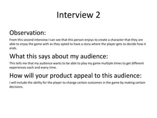 Interview 2
Observation:
From this second interview I can see that this person enjoys to create a character that they are
able to enjoy the game with as they opted to have a story where the player gets to decide how it
ends.
What this says about my audience:
This tells me that my audience wants to be able to play my game multiple times to get different
experiences each and every time.
How will your product appeal to this audience:
I will include the ability for the player to change certain outcomes in the game by making certain
decisions.
 