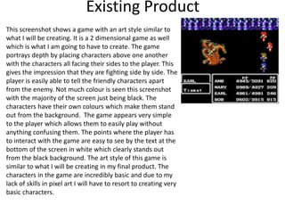 Existing Product
This screenshot shows a game with an art style similar to
what I will be creating. It is a 2 dimensional game as well
which is what I am going to have to create. The game
portrays depth by placing characters above one another
with the characters all facing their sides to the player. This
gives the impression that they are fighting side by side. The
player is easily able to tell the friendly characters apart
from the enemy. Not much colour is seen this screenshot
with the majority of the screen just being black. The
characters have their own colours which make them stand
out from the background. The game appears very simple
to the player which allows them to easily play without
anything confusing them. The points where the player has
to interact with the game are easy to see by the text at the
bottom of the screen in white which clearly stands out
from the black background. The art style of this game is
similar to what I will be creating in my final product. The
characters in the game are incredibly basic and due to my
lack of skills in pixel art I will have to resort to creating very
basic characters.
 