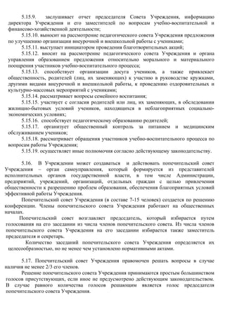 5.15.9. заслушивает отчет председателя Совета Учреждения, информацию
директора Учреждения и его заместителей по вопросам учебно-воспитательной и
финансово-хозяйственной деятельности;
5.15.10. выносит на рассмотрение педагогического совета Учреждения предложения
по улучшению организации внеурочной и внешкольной работы с учениками;
5.15.11. выступает инициатором проведения благотворительных акций;
5.15.12. вносит на рассмотрение педагогического совета Учреждения и органа
управления образованием предложения относительно морального и материального
поощрения участников учебно-воспитательного процесса;
5.15.13. способствует организации досуга учеников, а также привлекает
общественность, родителей (лиц, их заменяющих) к участию в руководстве кружками,
другими видами внеурочной и внешкольной работы, к проведению оздоровительных и
культурно-массовых мероприятий с учениками;
5.15.14. рассматривает вопросы семейного воспитания;
5.15.15. участвует с согласия родителей или лиц, их заменяющих, в обследовании
жилищно-бытовых условий учеников, находящихся в неблагоприятных социально-
экономических условиях;
5.15.16. способствует педагогическому образованию родителей;
5.15.17. организует общественный контроль за питанием и медицинским
обслуживанием учеников;
5.15.18. рассматривает обращения участников учебно-воспитательного процесса по
вопросам работы Учреждения;
5.15.19. осуществляет иные полномочия согласно действующему законодательству.
5.16. В Учреждении может создаваться и действовать попечительский совет
Учреждения – орган самоуправления, который формируется из представителей
исполнительных органов государственной власти, в том числе Администрации,
предприятий, учреждений, организаций, отдельных граждан с целью привлечения
общественности к разрешению проблем образования, обеспечения благоприятных условий
эффективной работы Учреждения.
Попечительский совет Учреждения (в составе 7-15 человек) создается по решению
конференции. Члены попечительского совета Учреждения работают на общественных
началах.
Попечительский совет возглавляет председатель, который избирается путем
голосования на его заседании из числа членов попечительского совета. Из числа членов
попечительского совета Учреждения на его заседании избирается также заместитель
председателя и секретарь.
Количество заседаний попечительского совета Учреждения определяется их
целесообразностью, но не менее чем установлено нормативными актами.
5.17. Попечительский совет Учреждения правомочен решать вопросы в случае
наличия не менее 2/3 его членов.
Решение попечительского совета Учреждения принимаются простым большинством
голосов присутствующих, если иное не предусмотрено действующим законодательством.
В случае равного количества голосов решающим является голос председателя
попечительского совета Учреждения.
 