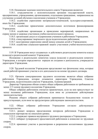 5.18. Основными задачами попечительского совета Учреждения являются:
5.18.1. сотрудничество с исполнительными органами государственной власти,
предприятиями, учреждениями, организациями, отдельными гражданами, направленное на
улучшение условий обучения и воспитания учеников в Учреждении;
5.18.2. содействие укреплению материально-технической, культурно-спортивной,
иных баз Учреждения;
5.18.3. содействие привлечению дополнительных источников финансирования
Учреждения;
5.18.4. содействие организации и проведению мероприятий, направленных на
охрану жизни и здоровья участников учебно-воспитательного процесса;
5.18.5. организация досуга и оздоровления учеников и работников Учреждения;
5.18.6. стимулирование творческого труда педагогических работников;
5.18.7. всестороннее укрепление связей между семьями детей и Учреждением;
5.18.8. содействие социально-правовой защите участников учебно-воспитательного
процесса.
5.19. В Учреждении могут создаваться и действовать родительские комитеты класса
(классов) и родительский комитет Учреждения.
Положение о родительских комитетах класса (классов) и родительском комитете
Учреждения, в котором определяются порядок их создания и деятельности, утверждается
директором Учреждения.
5.20. Трудовой коллектив Учреждения представляют все физические лица, которые
своей работой принимают участие в его деятельности на основе трудового договора.
5.21. Органом самоуправления трудового коллектива является общее собрание
работников Учреждения, которое созывается директором Учреждения, Советом
Учреждения, педагогическим советом Учреждения, Администрацией.
Директор Учреждения обязан созвать общее собрание работников по требованию не
менее 1/3 членов трудового коллектива Учреждения.
Общее собрание работников считается правомочным, если на нем присутствует не
менее половины работников Учреждения, если иное не установлено действующим
законодательством.
Решение общего собрания работников принимается большинством голосов от
присутствующих, если иное не предусмотрено действующим законодательством.
5.22. Общее собрание работников Учреждения согласно действующего
законодательства:
5.22.1. решает вопросы представления интересов работников Учреждения в
социальном партнерстве на локальном уровне;
5.22.2. утверждает правила внутреннего трудового распорядка в Учреждении;
5.22.3. избирает (утверждает) представителей работников в комиссию по трудовым
спорам;
5.22.4. принимает участие в рассмотрении и разрешении коллективных трудовых
споров;
 