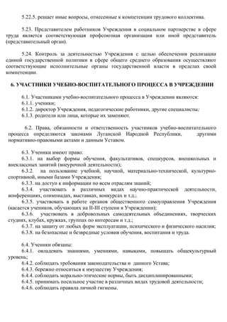 5.22.5. решает иные вопросы, отнесенные к компетенции трудового коллектива.
5.23. Представителем работников Учреждения в социальном партнерстве в сфере
труда является соответствующая профсоюзная организация или иной представитель
(представительный орган).
5.24. Контроль за деятельностью Учреждения с целью обеспечения реализации
единой государственной политики в сфере общего среднего образования осуществляют
соответствующие исполнительные органы государственной власти в пределах своей
компетенции.
6. УЧАСТНИКИ УЧЕБНО-ВОСПИТАТЕЛЬНОГО ПРОЦЕССА В УЧРЕЖДЕНИИ
6.1. Участниками учебно-воспитательного процесса в Учреждении являются:
6.1.1. ученики;
6.1.2. директор Учреждения, педагогические работники, другие специалисты;
6.1.3. родители или лица, которые их заменяют.
6.2. Права, обязанности и ответственность участников учебно-воспитательного
процесса определяются законами Луганской Народной Республики, другими
нормативно-правовыми актами и данным Уставом.
6.3. Ученики имеют право:
6.3.1. на выбор формы обучения, факультативов, спецкурсов, внешкольных и
внеклассных занятий (внеурочной деятельности);
6.3.2. на пользование учебной, научной, материально-технической, культурно-
спортивной, иными базами Учреждения;
6.3.3. на доступ к информации по всем отраслям знаний;
6.3.4. участвовать в различных видах научно-практической деятельности,
конференциях, олимпиадах, выставках, конкурсах и т.д.;
6.3.5. участвовать в работе органов общественного самоуправления Учреждения
(касается учеников, обучающих на ІІ-ІІІ ступени в Учреждении);
6.3.6. участвовать в добровольных самодеятельных объединениях, творческих
студиях, клубах, кружках, группах по интересам и т.д.;
6.3.7. на защиту от любых форм эксплуатации, психического и физического насилия;
6.3.8. на безопасные и безвредные условия обучения, воспитания и труда.
6.4. Ученики обязаны:
6.4.1. овладевать знаниями, умениями, навыками, повышать общекультурный
уровень;
6.4.2. соблюдать требования законодательства и данного Устава;
6.4.3. бережно относиться к имуществу Учреждения;
6.4.4. соблюдать морально-этические нормы, быть дисциплинированными;
6.4.5. принимать посильное участие в различных видах трудовой деятельности;
6.4.6. соблюдать правила личной гигиены.
 