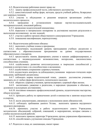 6.5. Педагогические работники имеют право на:
6.5.1. защиту профессиональной чести, собственного достоинства;
6.5.2. самостоятельный выбор форм, методов, средств учебной работы, безвредных
для здоровья учеников;
6.5.3. участие в обсуждении и решении вопросов организации учебно-
воспитательного процесса;
6.5.4. проведение в установленном порядке научно-исследовательской,
экспериментальной, поисковой работы;
6.5.5. проявление педагогической инициативы;
6.5.6. моральное и материальное поощрение за достижение высоких результатов в
выполнении возложенных на них заданий;
6.5.7. участие в работе органов общественного самоуправления Учреждения;
6.5.8. повышение квалификации, переподготовку.
6.6. Педагогические работники обязаны:
6.6.1. выполнять учебные планы и программы;
6.6.2. обеспечивать надлежащий уровень преподавания учебных дисциплин в
соответствии с образовательными программами на уровне государственных
образовательных стандартов;
6.6.3. предоставлять знания, формировать умение и навыки дифференцировано, в
соответствии с индивидуальными возможностями, интересами, наклонностями,
способностями учеников;
6.6.4. содействовать развитию интеллектуальных и творческих способностей у
учеников в соответствии с их способностями и желаниями;
6.6.5. содействовать сохранению здоровья учеников;
6.6.6. осуществлять контроль за соблюдением учениками морально-этических норм
поведения, требований дисциплины;
6.6.7. соблюдать нормы педагогической этики, уважать достоинство учеников,
защищать их от любых форм физического, психического насилия;
6.6.8. оберегать здоровье учеников, пропагандировать здоровый образ жизни;
6.6.9. воспитывать уважение к родителям, к народным традициям и обычаям, к
духовным и культурным достижениям;
6.6.10. постоянно повышать профессиональный уровень, педагогическое мастерство,
общую культуру;
6.6.11. проводить работу по привлечению детей и юношества к занятию искусством
и спортом;
6.6.12. вести документацию, связанную с исполнением своих обязанностей;
6.6.13. соблюдать требования данного Устава, выполнять правила внутреннего
трудового распорядка;
6.6.14. принимать участие в работе педагогического совета Учреждения,
методических объединений, собраний, совещаний, в мероприятиях, которые связаны с
учебно-воспитательной работой;
6.6.15. выполнять приказы директора Учреждения, органа управления образованием;
6.6.16. способствовать улучшению имиджа Учреждения.
6.7. Родители и лица, их заменяющие, имеют право:
 