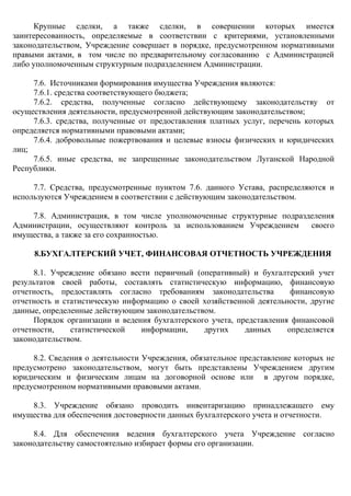 Крупные сделки, а также сделки, в совершении которых имеется
заинтересованность, определяемые в соответствии с критериями, установленными
законодательством, Учреждение совершает в порядке, предусмотренном нормативными
правыми актами, в том числе по предварительному согласованию с Администрацией
либо уполномоченным структурным подразделением Администрации.
7.6. Источниками формирования имущества Учреждения являются:
7.6.1. средства соответствующего бюджета;
7.6.2. средства, полученные согласно действующему законодательству от
осуществления деятельности, предусмотренной действующим законодательством;
7.6.3. средства, полученные от предоставления платных услуг, перечень которых
определяется нормативными правовыми актами;
7.6.4. добровольные пожертвования и целевые взносы физических и юридических
лиц;
7.6.5. иные средства, не запрещенные законодательством Луганской Народной
Республики.
7.7. Средства, предусмотренные пунктом 7.6. данного Устава, распределяются и
используются Учреждением в соответствии с действующим законодательством.
7.8. Администрация, в том числе уполномоченные структурные подразделения
Администрации, осуществляют контроль за использованием Учреждением своего
имущества, а также за его сохранностью.
8.БУХГАЛТЕРСКИЙ УЧЕТ, ФИНАНСОВАЯ ОТЧЕТНОСТЬ УЧРЕЖДЕНИЯ
8.1. Учреждение обязано вести первичный (оперативный) и бухгалтерский учет
результатов своей работы, составлять статистическую информацию, финансовую
отчетность, предоставлять согласно требованиям законодательства финансовую
отчетность и статистическую информацию о своей хозяйственной деятельности, другие
данные, определенные действующим законодательством.
Порядок организации и ведения бухгалтерского учета, представления финансовой
отчетности, статистической информации, других данных определяется
законодательством.
8.2. Сведения о деятельности Учреждения, обязательное представление которых не
предусмотрено законодательством, могут быть представлены Учреждением другим
юридическим и физическим лицам на договорной основе или в другом порядке,
предусмотренном нормативными правовыми актами.
8.3. Учреждение обязано проводить инвентаризацию принадлежащего ему
имущества для обеспечения достоверности данных бухгалтерского учета и отчетности.
8.4. Для обеспечения ведения бухгалтерского учета Учреждение согласно
законодательству самостоятельно избирает формы его организации.
 