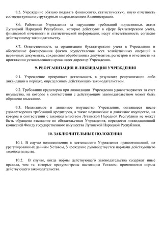 8.5. Учреждение обязано подавать финансовую, статистическую, иную отчетность
соответствующим структурным подразделением Администрации.
8.6. Работники Учреждения за нарушение требований нормативных актов
Луганской Народной Республики, которые действуют в сфере бухгалтерского учета,
финансовой отчетности и статистической информации, несут ответственность согласно
действующему законодательству.
8.7. Ответственность за организацию бухгалтерского учета в Учреждении и
обеспечение фиксирования фактов осуществления всех хозяйственных операций в
первичных документах, сохранение обработанных документов, регистров и отчетности на
протяжении установленного срока несет директор Учреждения.
9. РЕОРГАНИЗАЦИЯ И ЛИКВИДАЦИЯ УЧРЕЖДЕНИЯ
9.1. Учреждение прекращает деятельность в результате реорганизации либо
ликвидации в порядке, определенном действующим законодательством.
9.2. Требования кредиторов при ликвидации Учреждения удовлетворяются за счет
имущества, на которое в соответствии с действующим законодательством может быть
обращено взыскание.
9.3. Недвижимое и движимое имущество Учреждения, оставшееся после
удовлетворения требований кредиторов, а также недвижимое и движимое имущество, на
которое в соответствии с законодательством Луганской Народной Республики не может
быть обращено взыскание по обязательствам Учреждения, передается ликвидационной
комиссией Фонду государственного имущества Луганской Народной Республики.
10. ЗАКЛЮЧИТЕЛЬНЫЕ ПОЛОЖЕНИЯ
10.1. В случае возникновения в деятельности Учреждения правоотношений, не
урегулированных данным Уставом, Учреждение руководствуется нормами действующего
законодательства.
10.2. В случае, когда нормы действующего законодательства содержат иные
правила, чем те, которые предусмотрены настоящим Уставом, применяются нормы
действующего законодательства.
 