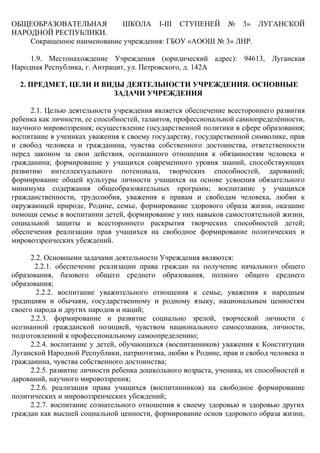 ОБЩЕОБРАЗОВАТЕЛЬНАЯ ШКОЛА І-ІІІ СТУПЕНЕЙ № 3» ЛУГАНСКОЙ
НАРОДНОЙ РЕСПУБЛИКИ.
Сокращенное наименование учреждения: ГБОУ «АООШ № 3» ЛНР.
1.9. Местонахождение Учреждения (юридический адрес): 94613, Луганская
Народная Республика, г. Антрацит, ул. Петровского, д. 142А
2. ПРЕДМЕТ, ЦЕЛИ И ВИДЫ ДЕЯТЕЛЬНОСТИ УЧРЕЖДЕНИЯ. ОСНОВНЫЕ
ЗАДАЧИ УЧРЕЖДЕНИЯ
2.1. Целью деятельности учреждения является обеспечение всестороннего развития
ребенка как личности, ее способностей, талантов, профессиональной самоопределённости,
научного мировоззрения; осуществление государственной политики в сфере образования;
воспитание в учениках уважения к своему государству, государственной символике, прав
и свобод человека и гражданина, чувства собственного достоинства, ответственности
перед законом за свои действия, осознанного отношения к обязанностям человека и
гражданина; формирование у учащихся современного уровня знаний, способствующих
развитию интеллектуального потенциала, творческих способностей, дарований;
формирование общей культуры личности учащихся на основе усвоения обязательного
минимума содержания общеобразовательных программ; воспитание у учащихся
гражданственности, трудолюбия, уважения к правам и свободам человека, любви к
окружающей природе, Родине, семье, формирование здорового образа жизни, оказание
помощи семье в воспитании детей, формирование у них навыков самостоятельной жизни,
социальной защиты и всестороннего раскрытия творческих способностей детей;
обеспечения реализации прав учащихся на свободное формирование политических и
мировоззренческих убеждений.
2.2. Основными задачами деятельности Учреждения являются:
2.2.1. обеспечение реализации права граждан на получение начального общего
образования, базового общего среднего образования, полного общего среднего
образования;
2.2.2. воспитание уважительного отношения к семье, уважения к народным
традициям и обычаям, государственному и родному языку, национальным ценностям
своего народа и других народов и наций;
2.2.3. формирование и развитие социально зрелой, творческой личности с
осознанной гражданской позицией, чувством национального самосознания, личности,
подготовленной к профессиональному самоопределению;
2.2.4. воспитание у детей, обучающихся (воспитанников) уважения к Конституции
Луганской Народной Республики, патриотизма, любви к Родине, прав и свобод человека и
гражданина, чувства собственного достоинства;
2.2.5. развитие личности ребенка дошкольного возраста, ученика, их способностей и
дарований, научного мировоззрения;
2.2.6. реализация права учащихся (воспитанников) на свободное формирование
политических и мировоззренческих убеждений;
2.2.7. воспитание сознательного отношения к своему здоровью и здоровью других
граждан как высшей социальной ценности, формирование основ здорового образа жизни,
 