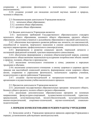 сохранение и укрепление физического и психического здоровья учащихся
(воспитанников);
2.2.8. создание условий для овладения системой научных знаний о природе,
человеке и обществе.
2.3. Основными видами деятельности Учреждения является:
2.3.1. начальное общее образование;
2.3.2. основное общее образование;
2.3.3. среднее общее образование.
2.4. Видами деятельности Учреждения являются:
2.4.1. выполнение требований Государственного образовательного стандарта
начального общего образования, основного общего образования, среднего общего
образования, подготовка учащихся к дальнейшему образованию и трудовой деятельности;
2.4.2. обеспечение всестороннего развития ребенка как личности, его наклонностей,
способностей и талантов, творческого мышления и умения самосовершенствоваться,
научного мировоззрения, профессионального самоопределения;
2.4.3. формирование и развитие социально зрелой, творческой личности с
осознанной гражданской позицией, чувством национального самосознания;
2.4.4. обеспечение формирования у учеников общечеловеческой морали, усвоение
определенного общественными национально-культурными потребностями объема знаний
о природе, человеке, обществе и производстве;
2.4.5. воспитание почтительного отношения к семье, уважения к народным
традициям и обычаям;
2.4.6. воспитание сознательного отношения к своему здоровью и здоровью других
граждан как высочайшей социальной ценности, формирование основ здорового образа
жизни, сохранение и укрепление физического, психического здоровья учеников,
педагогических и других работников Учреждения;
2.4.7. создание научно-методической и материально-технической базы для
организации и осуществления учебно-воспитательного процесса.
2.5. Предметом деятельности Учреждения является:
2.5.1. реализация государственных образовательных программ начального общего,
базового общего среднего, полного общего среднего образования;
2.5.2. реализация дополнительных образовательных программ по основным
направлениям: физкультурно-спортивный, художественно-эстетический, туристско-
краеведческий, естественнонаучный, эколого-биологический, культурологический,
военно-патриотический, спортивно-технический, научно-технический, социально-
педагогический.
3. ПОРЯДОК КОМПЛЕКТОВАНИЯ И РЕЖИМ РАБОТЫ УЧРЕЖДЕНИЯ
3.1. Зачисление детей в Учреждение проводится приказом директора Учреждения в
порядке, установленном действующим законодательством.
 