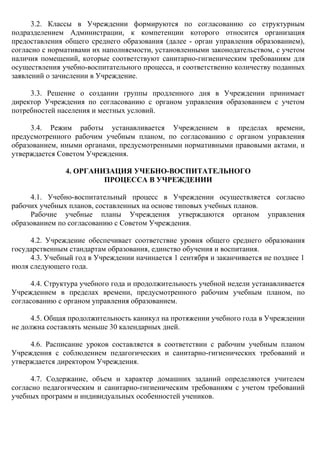 3.2. Классы в Учреждении формируются по согласованию со структурным
подразделением Администрации, к компетенции которого относится организация
предоставления общего среднего образования (далее - орган управления образованием),
согласно с нормативами их наполняемости, установленными законодательством, с учетом
наличия помещений, которые соответствуют санитарно-гигиеническим требованиям для
осуществления учебно-воспитательного процесса, и соответственно количеству поданных
заявлений о зачислении в Учреждение.
3.3. Решение о создании группы продленного дня в Учреждении принимает
директор Учреждения по согласованию с органом управления образованием с учетом
потребностей населения и местных условий.
3.4. Режим работы устанавливается Учреждением в пределах времени,
предусмотренного рабочим учебным планом, по согласованию с органом управления
образованием, иными органами, предусмотренными нормативными правовыми актами, и
утверждается Советом Учреждения.
4. ОРГАНИЗАЦИЯ УЧЕБНО-ВОСПИТАТЕЛЬНОГО
ПРОЦЕССА В УЧРЕЖДЕНИИ
4.1. Учебно-воспитательный процесс в Учреждении осуществляется согласно
рабочих учебных планов, составленных на основе типовых учебных планов.
Рабочие учебные планы Учреждения утверждаются органом управления
образованием по согласованию с Советом Учреждения.
4.2. Учреждение обеспечивает соответствие уровня общего среднего образования
государственным стандартам образования, единство обучения и воспитания.
4.3. Учебный год в Учреждении начинается 1 сентября и заканчивается не позднее 1
июля следующего года.
4.4. Структура учебного года и продолжительность учебной недели устанавливается
Учреждением в пределах времени, предусмотренного рабочим учебным планом, по
согласованию с органом управления образованием.
4.5. Общая продолжительность каникул на протяжении учебного года в Учреждении
не должна составлять меньше 30 календарных дней.
4.6. Расписание уроков составляется в соответствии с рабочим учебным планом
Учреждения с соблюдением педагогических и санитарно-гигиенических требований и
утверждается директором Учреждения.
4.7. Содержание, объем и характер домашних заданий определяются учителем
согласно педагогическим и санитарно-гигиеническим требованиям с учетом требований
учебных программ и индивидуальных особенностей учеников.
 