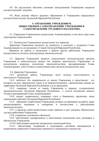 4.8. По результатам обучения ученикам (выпускникам) Учреждения выдается
соответствующий документ.
4.9. Язык (языки) общего среднего образования в Учреждении определяется
согласно Конституции Луганской Народной Республики.
5. УПРАВЛЕНИЕ УЧРЕЖДЕНИЕМ.
ОБЩЕСТВЕННОЕ САМОУПРАВЛЕНИЕ УЧРЕЖДЕНИЯ И
САМОУПРАВЛЕНИЕ ТРУДОВОГО КОЛЛЕКТИВА
5.1. Управление Учреждением осуществляет Администрация, в том числе через свои
структурные подразделения.
5.2. Руководство Учреждением осуществляет его директор.
Директора Учреждения назначает на должность и увольняет с должности Глава
Администрации по согласованию с Главой Луганской Народной Республики.
Принятие на работу и увольнение с работы других работников Учреждения
осуществляется согласно действующему законодательству.
5.3. Директор Учреждения является единоличным исполнительным органом
Учреждения и самостоятельно решает все вопросы деятельности Учреждения, за
исключением вопросов, отнесенных законодательством, распоряжениями Главы
Администрации, этим Уставом к компетенции иных органов (должностных лиц).
5.4. Директор Учреждения:
5.4.1. организует работу Учреждения, несет полную ответственность за
деятельность Учреждения;
5.4.2. действует без доверенности от имени Учреждения и представляет его
интересы во всех юридических лицах и во взаимоотношениях с физическими лицами на
территории Луганской Народной Республики и за ее пределами;
5.4.3. совершает сделки от имени Учреждения в порядке, установленном
законодательством Луганской Народной Республики, с учетом положений данного
Устава и распоряжений Главы Администрации;
5.4.4. выдает доверенности, открывает счета в банковских, кредитных, иных
учреждениях (органах) Луганской Народной Республики;
5.4.5. применяет к работникам Учреждения, которых он принимает на работу, меры
дисциплинарного взыскания и поощрения в соответствии с действующим
законодательством;
5.4.7. в пределах своей компетенции издает приказы и дает указания, обязательные
для всех работников Учреждения;
5.4.8. утверждает положения о филиалах;
5.4.9. обеспечивает своевременное и качественное выполнение всех договоров и
обязательств Учреждения;
5.4.10. обеспечивает развитие материально-технической базы;
5.4.11. обеспечивает содержание в надлежащем состоянии находящегося в
оперативном управлении Учреждения движимого и недвижимого имущества;
 