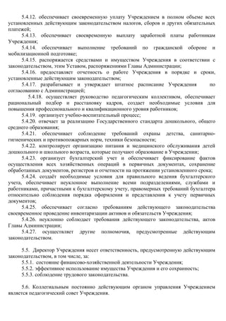 5.4.12. обеспечивает своевременную уплату Учреждением в полном объеме всех
установленных действующим законодательством налогов, сборов и других обязательных
платежей;
5.4.13. обеспечивает своевременную выплату заработной платы работникам
Учреждения;
5.4.14. обеспечивает выполнение требований по гражданской обороне и
мобилизационной подготовке;
5.4.15. распоряжается средствами и имуществом Учреждения в соответствии с
законодательством, этим Уставом, распоряжениями Главы Администрации;
5.4.16. предоставляет отчетность о работе Учреждения в порядке и сроки,
установленные действующим законодательством;
5.4.17. разрабатывает и утверждает штатное расписание Учреждения по
согласованию с Администрацией;
5.4.18. осуществляет руководство педагогическим коллективом, обеспечивает
рациональный подбор и расстановку кадров, создает необходимые условия для
повышения профессионального и квалификационного уровня работников;
5.4.19. организует учебно-воспитательный процесс;
5.4.20. отвечает за реализацию Государственного стандарта дошкольного, общего
среднего образования;
5.4.21. обеспечивает соблюдение требований охраны детства, санитарно-
гигиенических и противопожарных норм, техники безопасности;
5.4.22. контролирует организацию питания и медицинского обслуживания детей
дошкольного и школьного возраста, которые получают образование в Учреждении;
5.4.23. организует бухгалтерский учет и обеспечивает фиксирование фактов
осуществления всех хозяйственных операций в первичных документах, сохранение
обработанных документов, регистров и отчетности на протяжении установленного срока;
5.4.24. создаёт необходимые условия для правильного ведения бухгалтерского
учета, обеспечивает неуклонное выполнение всеми подразделениями, службами и
работниками, причастными к бухгалтерскому учету, правомерных требований бухгалтера
относительно соблюдения порядка оформления и представления к учету первичных
документов;
5.4.25. обеспечивает согласно требованиям действующего законодательства
своевременное проведение инвентаризации активов и обязательств Учреждения;
5.4.26. неуклонно соблюдает требования действующего законодательства, актов
Главы Администрации;
5.4.27. осуществляет другие полномочия, предусмотренные действующим
законодательством.
5.5. Директор Учреждения несет ответственность, предусмотренную действующим
законодательством, в том числе, за:
5.5.1. состояние финансово-хозяйственной деятельности Учреждения;
5.5.2. эффективное использование имущества Учреждения и его сохранность;
5.5.3. соблюдение трудового законодательства.
5.6. Коллегиальным постоянно действующим органом управления Учреждением
является педагогический совет Учреждения.
 