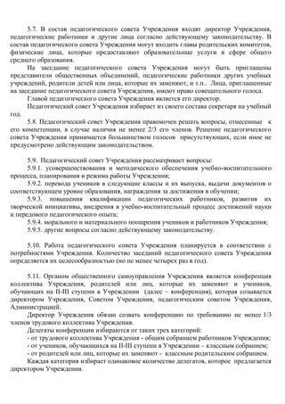 5.7. В состав педагогического совета Учреждения входят директор Учреждения,
педагогические работники и другие лица согласно действующему законодательству. В
состав педагогического совета Учреждения могут входить главы родительских комитетов,
физические лица, которые предоставляют образовательные услуги в сфере общего
среднего образования.
На заседание педагогического совета Учреждения могут быть приглашены
представители общественных объединений, педагогические работники других учебных
учреждений, родители детей или лица, которые их заменяют, и т.п.. Лица, приглашенные
на заседание педагогического совета Учреждения, имеют право совещательного голоса.
Главой педагогического совета Учреждения является его директор.
Педагогический совет Учреждения избирает из своего состава секретаря на учебный
год.
5.8. Педагогический совет Учреждения правомочен решать вопросы, отнесенные к
его компетенции, в случае наличия не менее 2/3 его членов. Решение педагогического
совета Учреждения принимается большинством голосов присутствующих, если иное не
предусмотрено действующим законодательством.
5.9. Педагогический совет Учреждения рассматривает вопросы:
5.9.1. усовершенствования и методического обеспечения учебно-воспитательного
процесса, планирования и режима работы Учреждения;
5.9.2. перевода учеников в следующие классы и их выпуска, выдачи документов о
соответствующем уровне образования, награждения за достижения в обучении;
5.9.3. повышения квалификации педагогических работников, развития их
творческой инициативы, внедрения в учебно-воспитательный процесс достижений науки
и передового педагогического опыта;
5.9.4. морального и материального поощрения учеников и работников Учреждения;
5.9.5. другие вопросы согласно действующему законодательству.
5.10. Работа педагогического совета Учреждения планируется в соответствии с
потребностями Учреждения. Количество заседаний педагогического совета Учреждения
определяется их целесообразностью (но не менее четырех раз в год).
5.11. Органом общественного самоуправления Учреждения является конференция
коллектива Учреждения, родителей или лиц, которые их заменяют и учеников,
обучающих на ІІ-ІІІ ступени в Учреждении (далее – конференция), которая созывается
директором Учреждения, Советом Учреждения, педагогическим советом Учреждения,
Администрацией.
Директор Учреждения обязан созвать конференцию по требованию не менее 1/3
членов трудового коллектива Учреждения.
Делегаты конференции избираются от таких трех категорий:
- от трудового коллектива Учреждения - общим собранием работников Учреждения;
- от учеников, обучающихся на ІІ-ІІІ ступени в Учреждении – классным собранием;
- от родителей или лиц, которые их заменяют - классным родительским собранием.
Каждая категория избирает одинаковое количество делегатов, которое предлагается
директором Учреждения.
 