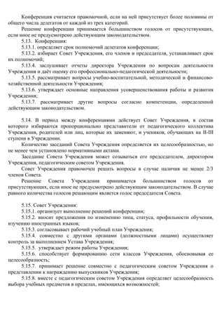 Конференция считается правомочной, если на ней присутствует более половины от
общего числа делегатов от каждой из трех категорий.
Решение конференции принимается большинством голосов от присутствующих,
если иное не предусмотрено действующим законодательством.
5.13. Конференция:
5.13.1. определяет срок полномочий делегатов конференции;
5.13.2. избирает Совет Учреждения, его членов и председателя, устанавливает срок
их полномочий;
5.13.4. заслушивает отчеты директора Учреждения по вопросам деятельности
Учреждения и даёт оценку его профессионально-педагогической деятельности;
5.13.5. рассматривает вопросы учебно-воспитательной, методической и финансово-
хозяйственной деятельности Учреждения;
5.13.6. утверждает основные направления усовершенствования работы и развития
Учреждения;
5.13.7. рассматривает другие вопросы согласно компетенции, определенной
действующим законодательством.
5.14. В период между конференциями действует Совет Учреждения, в состав
которого избираются пропорционально представители от педагогического коллектива
Учреждения, родителей или лиц, которые их заменяют, и учеников, обучающих на ІІ-ІІІ
ступени в Учреждении.
Количество заседаний Совета Учреждения определяется их целесообразностью, но
не менее чем установлено нормативными актами.
Заседание Совета Учреждения может созываться его председателем, директором
Учреждения, педагогическим советом Учреждения.
Совет Учреждения правомочен решать вопросы в случае наличия не менее 2/3
членов Совета.
Решение Совета Учреждения принимается большинством голосов от
присутствующих, если иное не предусмотрено действующим законодательством. В случае
равного количества голосов решающим является голос председателя Совета.
5.15. Совет Учреждения:
5.15.1. организует выполнение решений конференции;
5.15.2. вносит предложения по изменению типа, статуса, профильности обучения,
изучению иностранных языков;
5.15.3. согласовывает рабочий учебный план Учреждения;
5.15.4. совместно с другими органами (должностными лицами) осуществляет
контроль за выполнением Устава Учреждения;
5.15.5. утверждает режим работы Учреждения;
5.15.6. способствует формированию сети классов Учреждения, обосновывая ее
целесообразность;
5.15.7. принимает решение совместно с педагогическим советом Учреждения о
представлении к награждению выпускников Учреждения;
5.15.8. вместе с педагогическим советом Учреждения определяет целесообразность
выбора учебных предметов в пределах, имеющихся возможностей;
 
