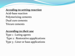 Accoding to setting reaction
Acid-base reaction
Polymerizing cements
Dual cure cements
Tricure cements
According to their use
Type 1 : Luting agents
Type 2 : Restorative appplications
Type 3 : Liner or base applications
 