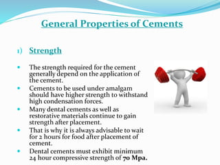 1) Strength
 The strength required for the cement
generally depend on the application of
the cement.
 Cements to be used under amalgam
should have higher strength to withstand
high condensation forces.
 Many dental cements as well as
restorative materials continue to gain
strength after placement.
 That is why it is always advisable to wait
for 2 hours for food after placement of
cement.
 Dental cements must exhibit minimum
24 hour compressive strength of 70 Mpa.
General Properties of Cements
 