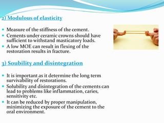2) Modulous of elasticity
 Measure of the stiffness of the cement.
 Cements under ceramic crowns should have
sufficient to withstand masticatory loads.
 A low MOE can result in flexing of the
restoration results in fracture.
3) Soubility and disintegration
 It is important as it determine the long term
survivability of restorations.
 Solubility and disintegration of the cements can
lead to problems like inflammation, caries,
sensitivity etc.
 It can be reduced by proper manipulation,
minimizing the exposure of the cement to the
oral environment.
 