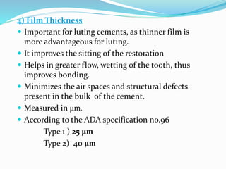 4) Film Thickness
 Important for luting cements, as thinner film is
more advantageous for luting.
 It improves the sitting of the restoration
 Helps in greater flow, wetting of the tooth, thus
improves bonding.
 Minimizes the air spaces and structural defects
present in the bulk of the cement.
 Measured in μm.
 According to the ADA specification no.96
Type 1 ) 25 μm
Type 2) 40 μm
 