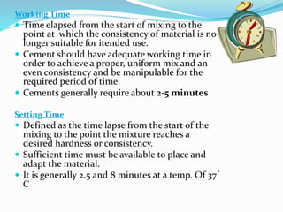 Working Time
 Time elapsed from the start of mixing to the
point at which the consistency of material is no
longer suitable for itended use.
 Cement should have adequate working time in
order to achieve a proper, uniform mix and an
even consistency and be manipulable for the
required period of time.
 Cements generally require about 2-5 minutes
Setting Time
 Defined as the time lapse from the start of the
mixing to the point the mixture reaches a
desired hardness or consistency.
 Sufficient time must be available to place and
adapt the material.
 It is generally 2.5 and 8 minutes at a temp. Of 37 ֯
C
 