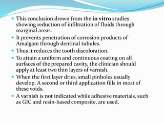  This conclusion drown from the in vitro studies
showing reduction of infiltration of fluids through
marginal areas.
 It prevents penetration of corrosion products of
Amalgam through dentinal tubules.
 Thus it reduces the tooth discoloration.
 To attain a uniform and continuous coating on all
surfaces of the prepared cavity, the clinician should
apply at least two thin layers of varnish.
 When the first layer dries, small pinholes usually
develop. A second or third application fills in most of
these voids.
 A varnish is not indicated while adhesive materials, such
as GIC and resin-based composite, are used.
 