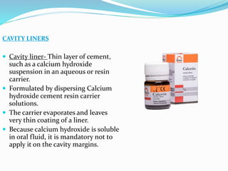 CAVITY LINERS
 Cavity liner- Thin layer of cement,
such as a calcium hydroxide
suspension in an aqueous or resin
carrier.
 Formulated by dispersing Calcium
hydroxide cement resin carrier
solutions.
 The carrier evaporates and leaves
very thin coating of a liner.
 Because calcium hydroxide is soluble
in oral fluid, it is mandatory not to
apply it on the cavity margins.
 