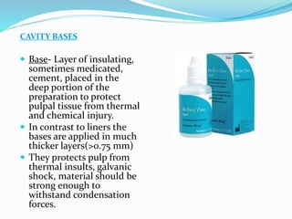 CAVITY BASES
 Base- Layer of insulating,
sometimes medicated,
cement, placed in the
deep portion of the
preparation to protect
pulpal tissue from thermal
and chemical injury.
 In contrast to liners the
bases are applied in much
thicker layers(>0.75 mm)
 They protects pulp from
thermal insults, galvanic
shock, material should be
strong enough to
withstand condensation
forces.
 