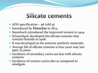  ADA specification – 96 (old 9)
 Introduced by Fletscher in 1873.
 Steenbock introduced the improved version in 1904.
 Schoenback developed the silicate cements that
contain flouride in 1908.
 It was developed as the anterior aesthetic materials.
 Average life of silicate cements is four years may last
upto 25 years.
 Incidence of secondary caries are less with silicate
cements
 Incidence of contact caries also as compared to
amalgam.
 