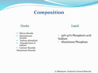  Silicon dioxide
 Aluminimum
trioxide
 Sodium phosphate
 Flouride form of
sodium
 Calcium flouride
Aluminium flouride
• 35%-50% Phospheric acid
Sodium
• Aluminium Phosphate
Powder Liquid
S. Mahalaxmi- Textbook of Dental Materials
 