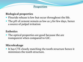 Properties
Biological properties
 Flouride release is low but occur throughout the life.
 The pH of cement remain as low as 3 for few days, hence
a source of pulpal irritation
Esthetics
 The optical properties are good because the are
transparent when compared to GIC.
Microleakage
 It has CTE closely matching the tooth structure hence it
minimizes the tooth structure.
 