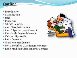  Introduction
 Classification
 Uses
 Properties
 Silicate Cements
 Zinc Phosphate Cement
 Zinc Polycarboxylate Cement
 Zinc Oxide Eugenol Cement
 Calcium Hydroxide
 Resin Cements
 Glass Ionomer Cement
 Metal Modified Glass ionomer cement
 Resin Modified Glass Ionomer Cement
Outline
 