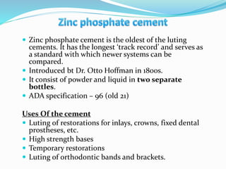 Zinc phosphate cement is the oldest of the luting
cements. It has the longest ‘track record’ and serves as
a standard with which newer systems can be
compared.
 Introduced bt Dr. Otto Hoffman in 1800s.
 It consist of powder and liquid in two separate
bottles.
 ADA specification – 96 (old 21)
Uses Of the cement
 Luting of restorations for inlays, crowns, fixed dental
prostheses, etc.
 High strength bases
 Temporary restorations
 Luting of orthodontic bands and brackets.
 