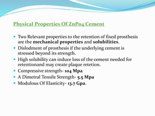 Physical Properties Of ZnPo4 Cement
 Two Relevant properties to the retention of fixed prosthesis
are the mechanical properties and solubilities.
 Dislodment of prosthesis if the underlying cement is
stressed beyond its strength.
 High solubility can induce loss of the cement needed for
retentionand may create plaque retetion.
 Compressive strength- 104 Mpa
 A Dimetral Tensile Strength- 5.5 Mpa
 Modulous Of Elasticity- 13.7 Gpa.
 