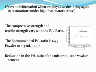 (Prevent deformation when employed as the luting agent
in restorations under high masticatory stress)
The compressive strength and
tensile strength vary with the P/L Ratio.
The Recommended P/L ratio is 1.4 g
Powder to 0.5 mL liquid.
Reduction in the P/L ratio of the mix produces a weaker
cement.
 