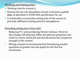 Working and Setting time-
 Working time for cement is
 Setting time for zinc phosphate cement is between 2.5 to 8
min, as Specified in ANSI/ADA specification No. 96
 It is desirable to extend the setting time of the cement to
proviode sufficient working time for manuplation.
Extending setting time (chair side)
1. Reducing P/L ratio producing thinner mixture. However,
this change will adversely Affect the physical properties and
result in a lower initial pH and also decreases the compresive
strength of the cement.
2. Mixing cements in incrememntAnd Introducing smaller
quantities of powder into the liquid for the first few
increments.
 