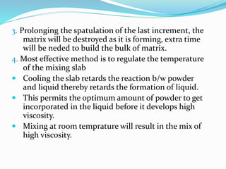 3. Prolonging the spatulation of the last increment, the
matrix will be destroyed as it is forming, extra time
will be neded to build the bulk of matrix.
4. Most effective method is to regulate the temperature
of the mixing slab
 Cooling the slab retards the reaction b/w powder
and liquid thereby retards the formation of liquid.
 This permits the optimum amount of powder to get
incorporated in the liquid before it develops high
viscosity.
 Mixing at room temprature will result in the mix of
high viscosity.
 