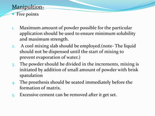 Manipultion-
 Five points
1. Maximum amount of powder possible for the particular
application should be used to ensure minimum solubility
and maximum strength.
2. A cool mixing slab should be employed.(note- The liquid
should not be dispensed until the start of mixing to
prevent evaporation of water.)
3. The powder should be divided in the increments, mixing is
initiated by addition of small amount of powder with brisk
spatulation
4. The prosthesis should be seated immediately before the
formation of matrix.
5. Excessive cement can be removed after it get set.
 