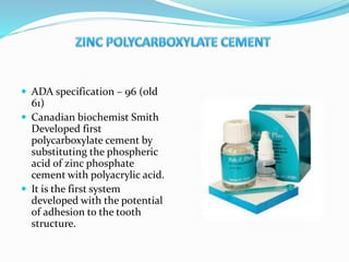  ADA specification – 96 (old
61)
 Canadian biochemist Smith
Developed first
polycarboxylate cement by
substituting the phospheric
acid of zinc phosphate
cement with polyacrylic acid.
 It is the first system
developed with the potential
of adhesion to the tooth
structure.
 